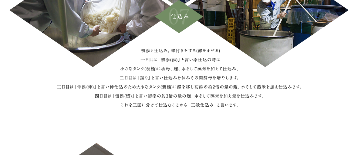 07.仕込み 初添え仕込み。櫂付きをする(醪をまぜる)一日目は「初添(添)」と言い添仕込の時は小さなタンク(枝桶)に酒母、麹、水そして蒸米を加えて仕込み、二日目は「踊り」と言い仕込みを休みその間酵母を増やします。三日目は「仲添(仲)」と言い仲仕込のため大きなタンク(親桶)に醪を移し初添の約2倍の量の麹、水そして蒸米を加え仕込みます。四日目は「留添(留)」と言い初添の約3倍の量の麹、水そして蒸米を加え量を仕込みます。これを三回に分けて仕込むことから「三段仕込み」と言います。